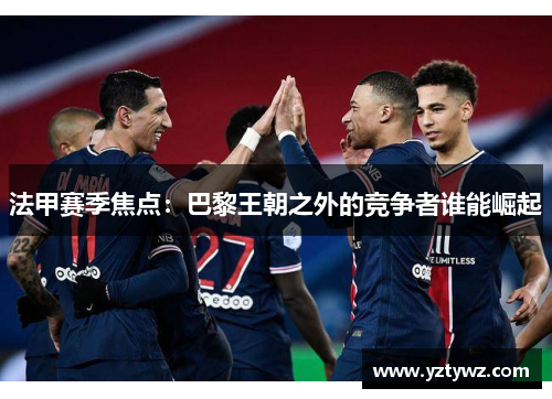 法甲赛季焦点:巴黎王朝之外的竞争者谁能崛起