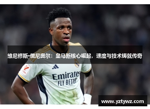 维尼修斯·儒尼奥尔：皇马新核心崛起，速度与技术铸就传奇