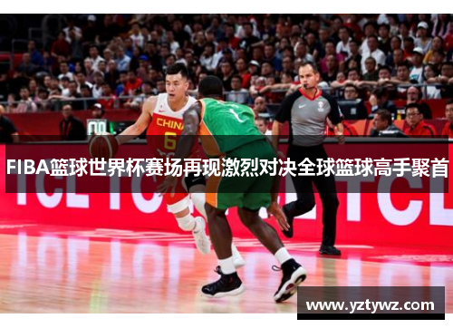 FIBA篮球世界杯赛场再现激烈对决全球篮球高手聚首
