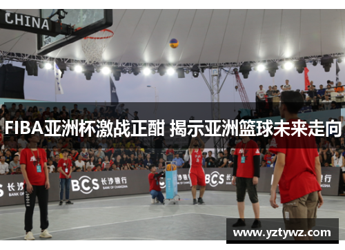 FIBA亚洲杯激战正酣 揭示亚洲篮球未来走向