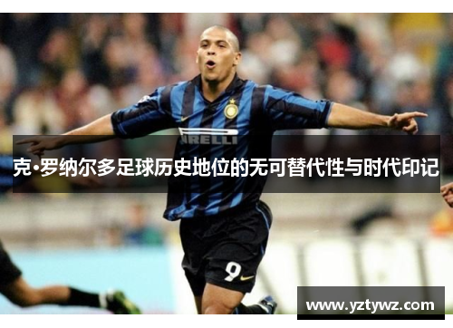 克·罗纳尔多足球历史地位的无可替代性与时代印记