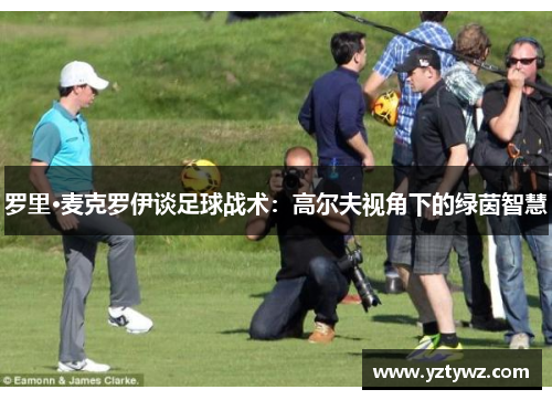 罗里·麦克罗伊谈足球战术：高尔夫视角下的绿茵智慧