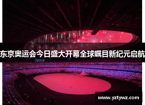 东京奥运会今日盛大开幕全球瞩目新纪元启航